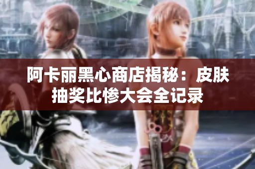 阿卡丽黑心商店揭秘：皮肤抽奖比惨大会全记录