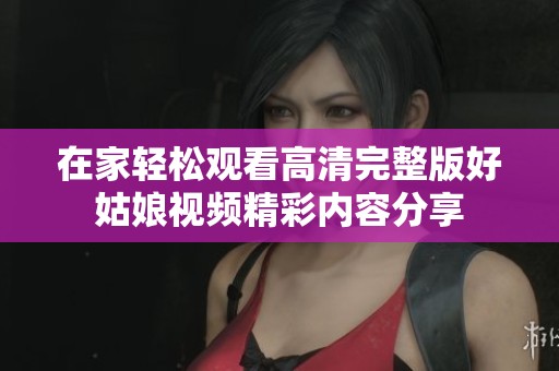 在家轻松观看高清完整版好姑娘视频精彩内容分享