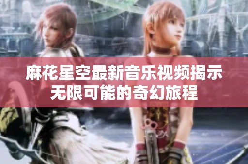 麻花星空最新音乐视频揭示无限可能的奇幻旅程