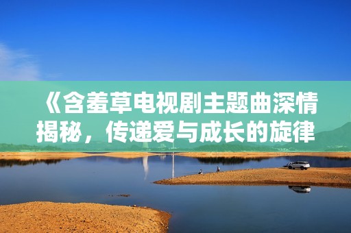 《含羞草电视剧主题曲深情揭秘，传递爱与成长的旋律》