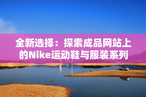 全新选择：探索成品网站上的Nike运动鞋与服装系列