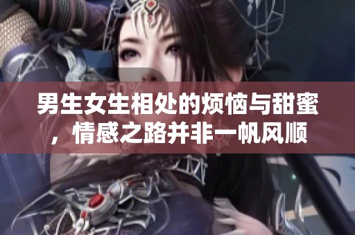 男生女生相处的烦恼与甜蜜，情感之路并非一帆风顺
