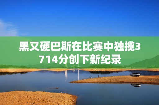 黑又硬巴斯在比赛中独揽3714分创下新纪录