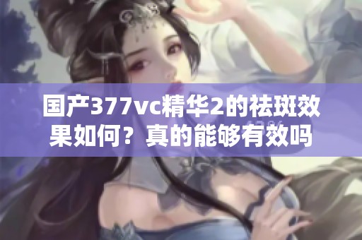 国产377vc精华2的祛斑效果如何？真的能够有效吗