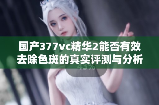 国产377vc精华2能否有效去除色斑的真实评测与分析