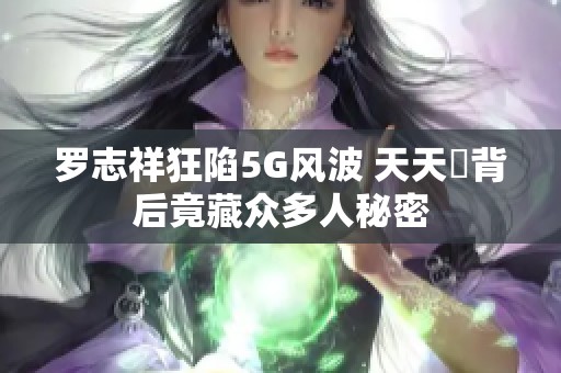 罗志祥狂陷5G风波 天天奭背后竟藏众多人秘密