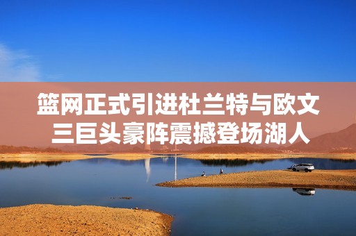篮网正式引进杜兰特与欧文 三巨头豪阵震撼登场湖人暗自失落