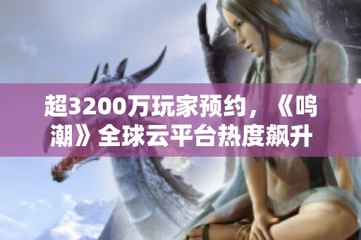 超3200万玩家预约，《鸣潮》全球云平台热度飙升