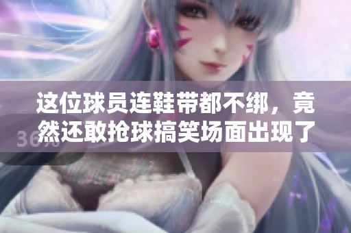 这位球员连鞋带都不绑，竟然还敢抢球搞笑场面出现了