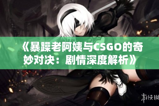 《暴躁老阿姨与CSGO的奇妙对决：剧情深度解析》