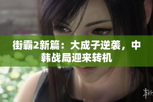 街霸2新篇：大成子逆袭，中韩战局迎来转机