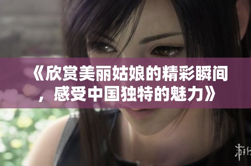 《欣赏美丽姑娘的精彩瞬间，感受中国独特的魅力》