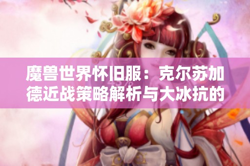 魔兽世界怀旧服：克尔苏加德近战策略解析与大冰抗的重要性