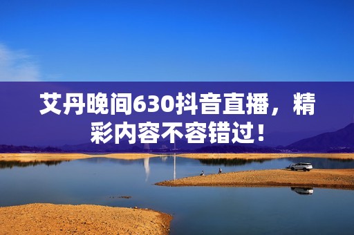 艾丹晚间630抖音直播，精彩内容不容错过！