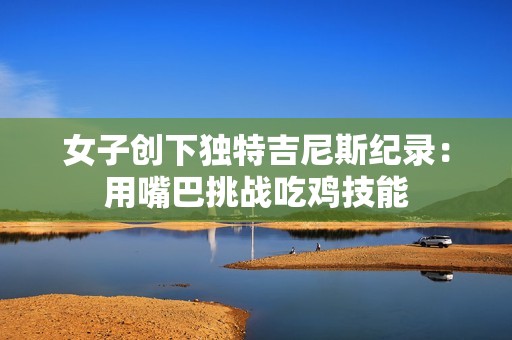 女子创下独特吉尼斯纪录：用嘴巴挑战吃鸡技能