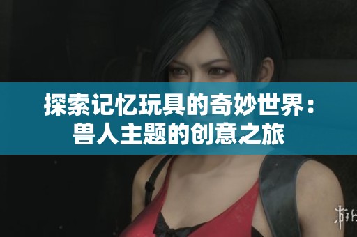 探索记忆玩具的奇妙世界：兽人主题的创意之旅