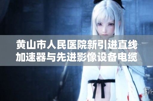 黄山市人民医院新引进直线加速器与先进影像设备电缆安装技术分析