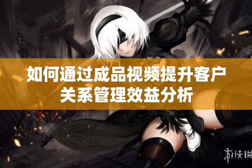 如何通过成品视频提升客户关系管理效益分析