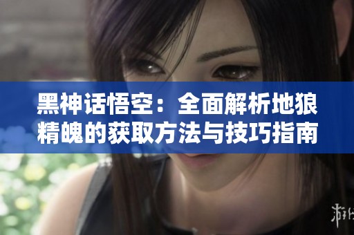 黑神话悟空：全面解析地狼精魄的获取方法与技巧指南