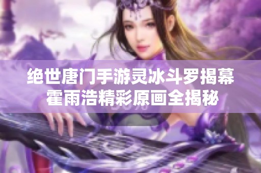 绝世唐门手游灵冰斗罗揭幕 霍雨浩精彩原画全揭秘