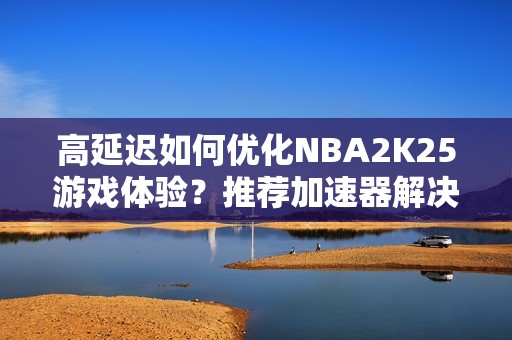 高延迟如何优化NBA2K25游戏体验？推荐加速器解决蓝屏等问题