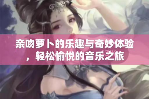 亲吻萝卜的乐趣与奇妙体验，轻松愉悦的音乐之旅