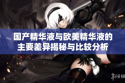国产精华液与欧美精华液的主要差异揭秘与比较分析
