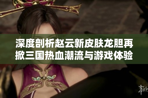 深度剖析赵云新皮肤龙胆再掀三国热血潮流与游戏体验