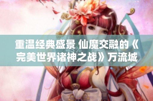 重温经典盛景 仙魔交融的《完美世界诸神之战》万流城再现辉煌