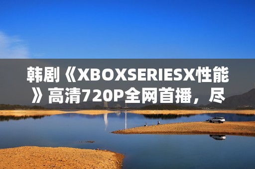 韩剧《XBOXSERIESX性能》高清720P全网首播，尽在星辰影院