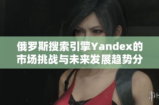 俄罗斯搜索引擎Yandex的市场挑战与未来发展趋势分析