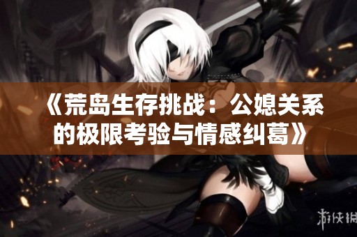 《荒岛生存挑战：公媳关系的极限考验与情感纠葛》