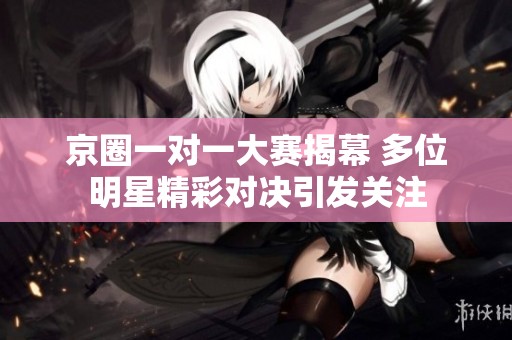 京圈一对一大赛揭幕 多位明星精彩对决引发关注