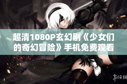 超清1080P玄幻剧《少女们的奇幻冒险》手机免费观看指南