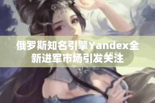 俄罗斯知名引擎Yandex全新进军市场引发关注