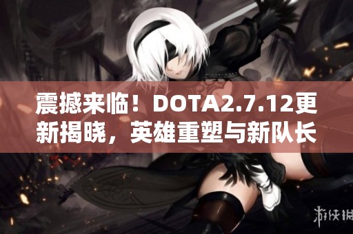 震撼来临！DOTA2.7.12更新揭晓，英雄重塑与新队长模式精彩纷呈