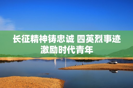 长征精神铸忠诚 四英烈事迹激励时代青年
