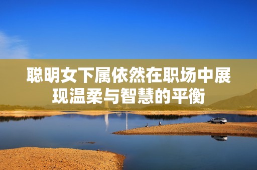 聪明女下属依然在职场中展现温柔与智慧的平衡