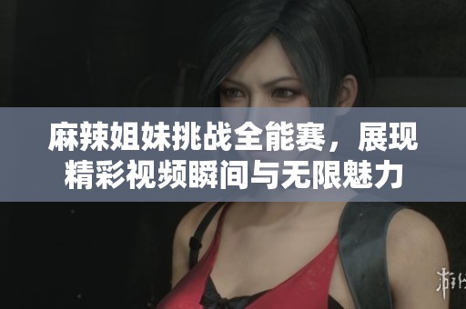 麻辣姐妹挑战全能赛，展现精彩视频瞬间与无限魅力
