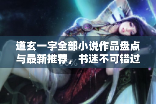 道玄一字全部小说作品盘点与最新推荐，书迷不可错过的佳作合集