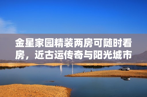 金星家园精装两房可随时看房，近古运传奇与阳光城市花园项目
