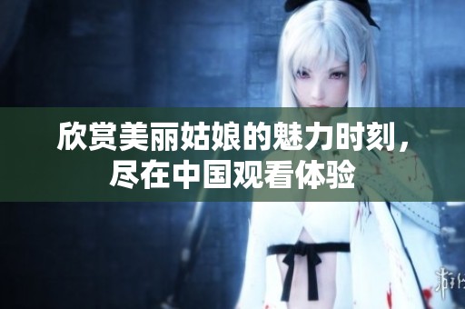 欣赏美丽姑娘的魅力时刻，尽在中国观看体验