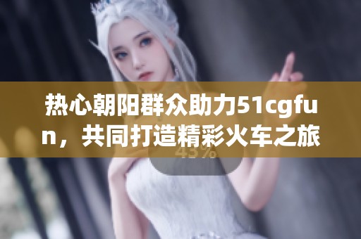 热心朝阳群众助力51cgfun，共同打造精彩火车之旅