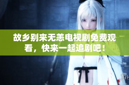故乡别来无恙电视剧免费观看，快来一起追剧吧！
