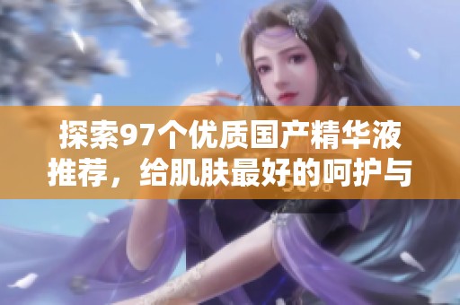 探索97个优质国产精华液推荐，给肌肤最好的呵护与滋养