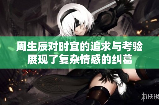 周生辰对时宜的追求与考验展现了复杂情感的纠葛