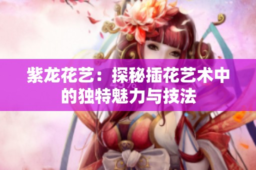 紫龙花艺：探秘插花艺术中的独特魅力与技法