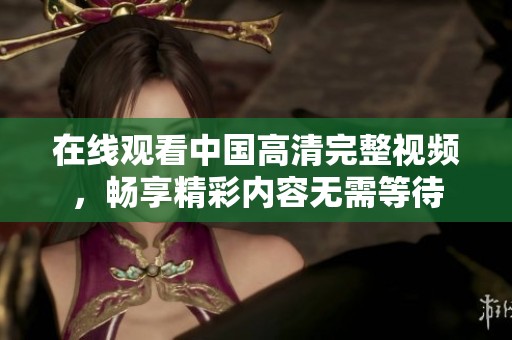 在线观看中国高清完整视频，畅享精彩内容无需等待