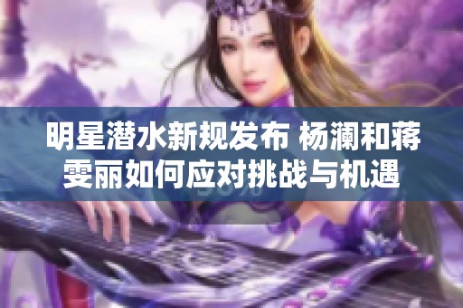 明星潜水新规发布 杨澜和蒋雯丽如何应对挑战与机遇