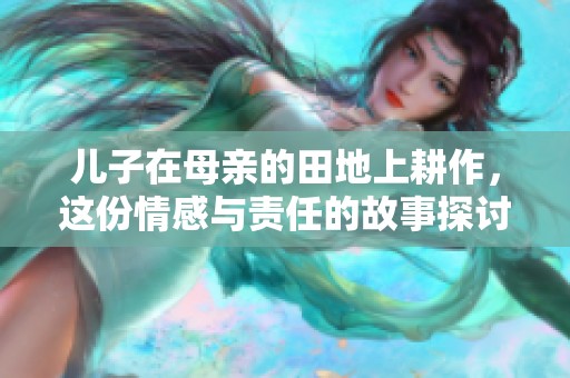 儿子在母亲的田地上耕作，这份情感与责任的故事探讨